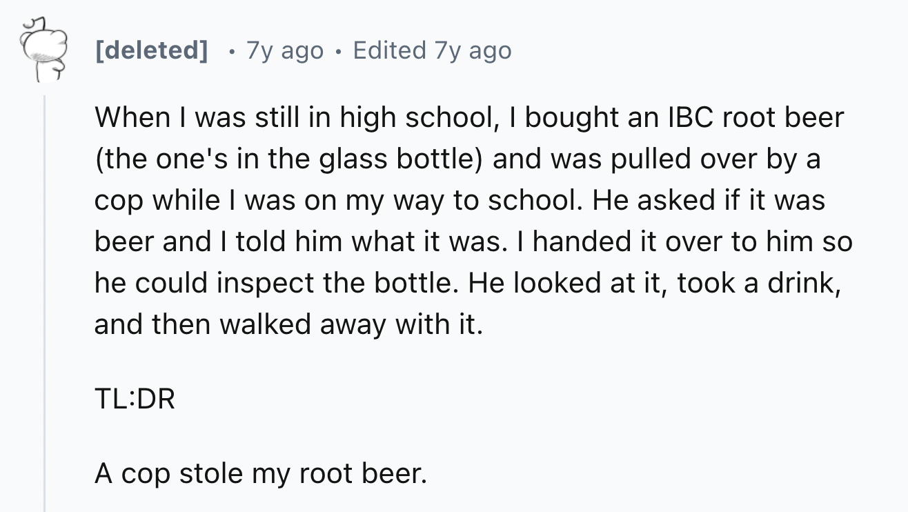 number - deleted 7y ago Edited 7y ago When I was still in high school, I bought an Ibc root beer the one's in the glass bottle and was pulled over by a cop while I was on my way to school. He asked if it was beer and I told him what it was. I handed it ov